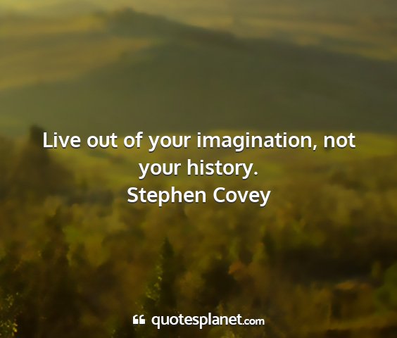 Stephen covey - live out of your imagination, not your history....