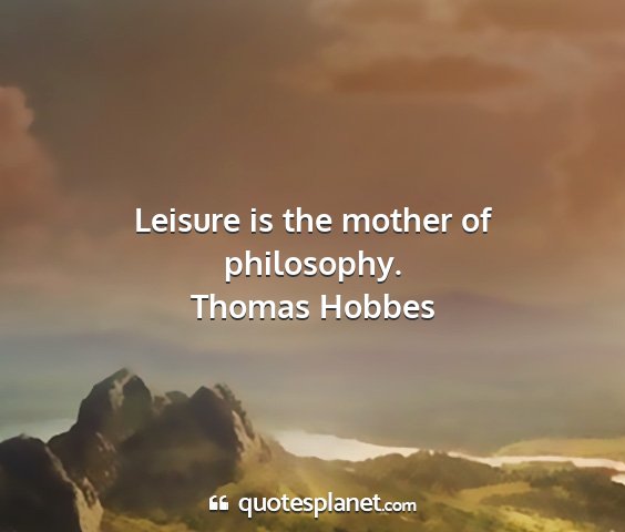 Thomas hobbes - leisure is the mother of philosophy....