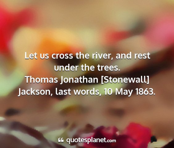 Thomas jonathan [stonewall] jackson, last words, 10 may 1863. - let us cross the river, and rest under the trees....