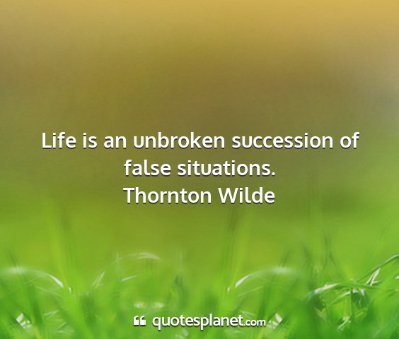 Thornton wilde - life is an unbroken succession of false...