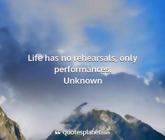 Unknown - life has no rehearsals, only performances....