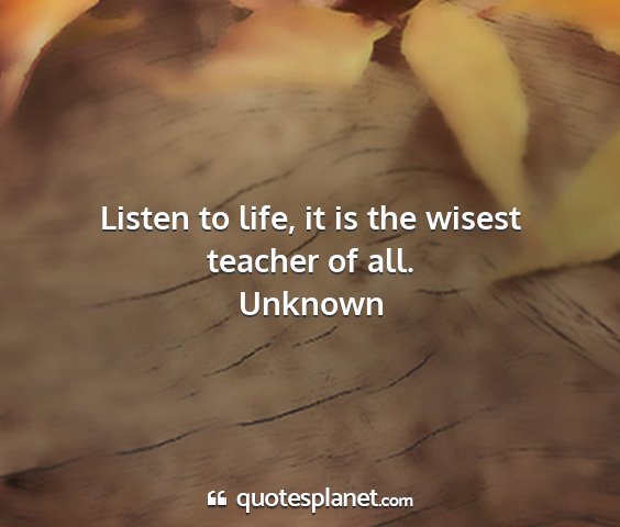 Unknown - listen to life, it is the wisest teacher of all....
