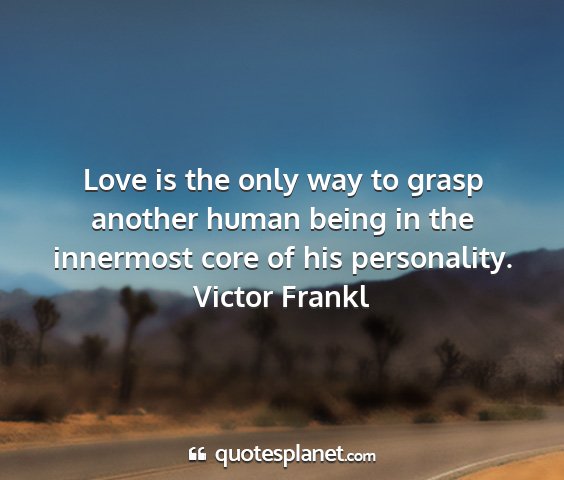 Victor frankl - love is the only way to grasp another human being...