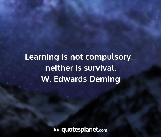 W. edwards deming - learning is not compulsory... neither is survival....
