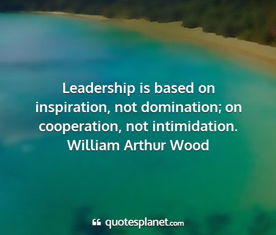 William arthur wood - leadership is based on inspiration, not...