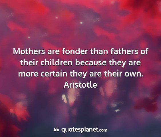 Aristotle - mothers are fonder than fathers of their children...