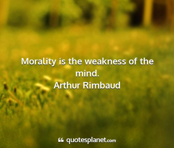 Arthur rimbaud - morality is the weakness of the mind....