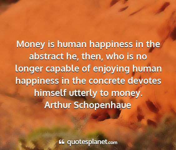 Arthur schopenhaue - money is human happiness in the abstract he,...