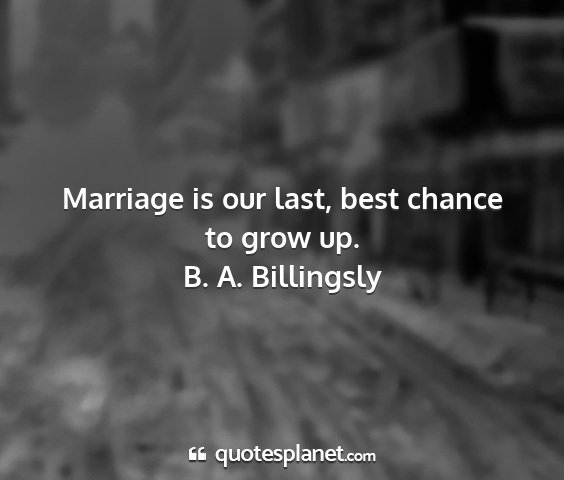 B. a. billingsly - marriage is our last, best chance to grow up....