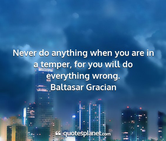 Baltasar gracian - never do anything when you are in a temper, for...