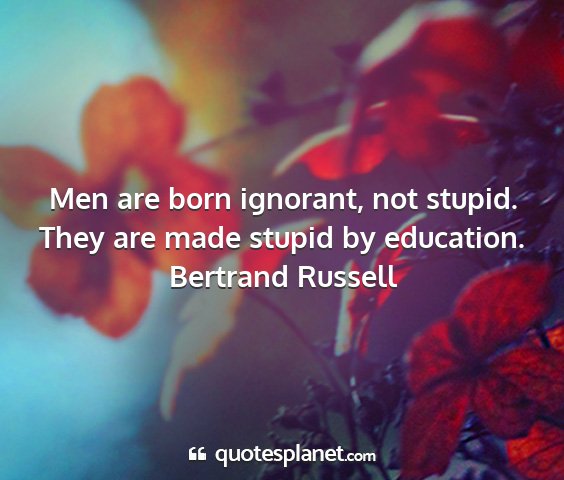 Bertrand russell - men are born ignorant, not stupid. they are made...