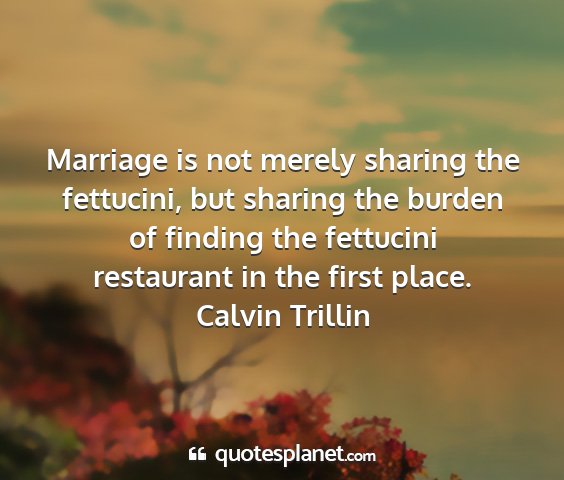 Calvin trillin - marriage is not merely sharing the fettucini, but...