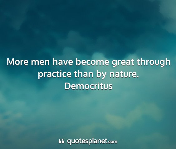 Democritus - more men have become great through practice than...