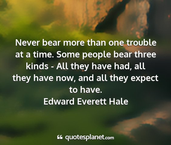 Edward everett hale - never bear more than one trouble at a time. some...