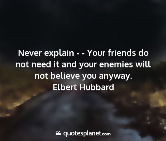 Elbert hubbard - never explain - - your friends do not need it and...