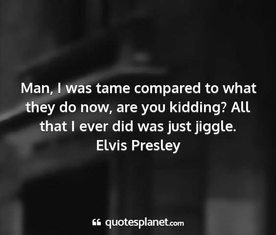 Elvis presley - man, i was tame compared to what they do now, are...