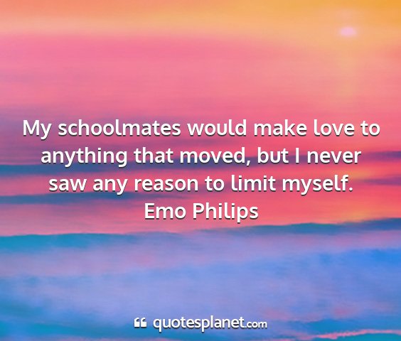 Emo philips - my schoolmates would make love to anything that...