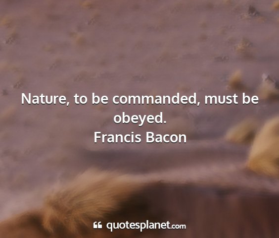 Francis bacon - nature, to be commanded, must be obeyed....