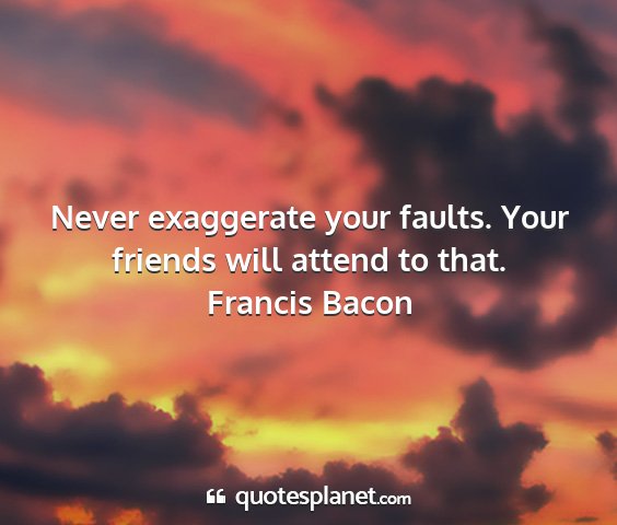 Francis bacon - never exaggerate your faults. your friends will...