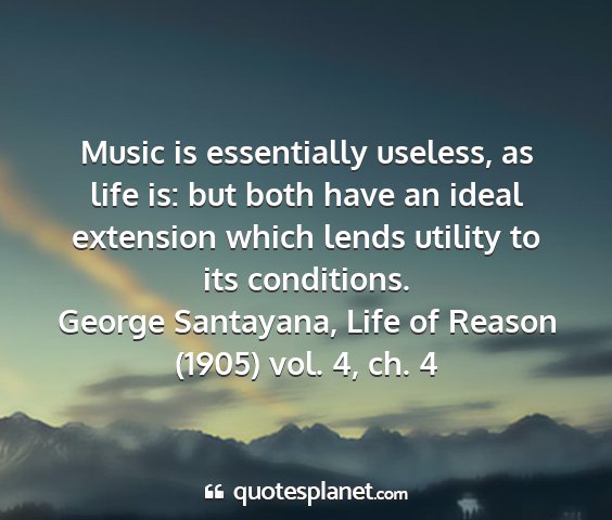 George santayana, life of reason (1905) vol. 4, ch. 4 - music is essentially useless, as life is: but...