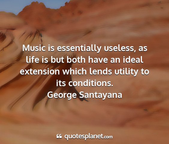 George santayana - music is essentially useless, as life is but both...