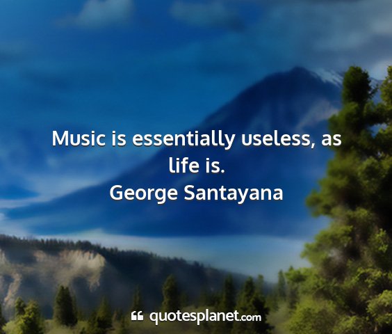 George santayana - music is essentially useless, as life is....