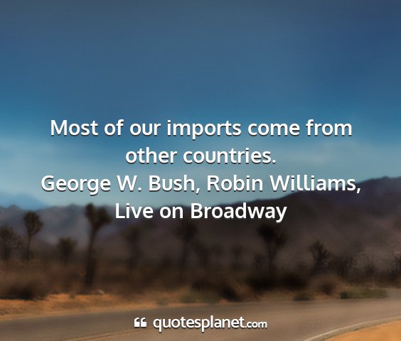 George w. bush, robin williams, live on broadway - most of our imports come from other countries....