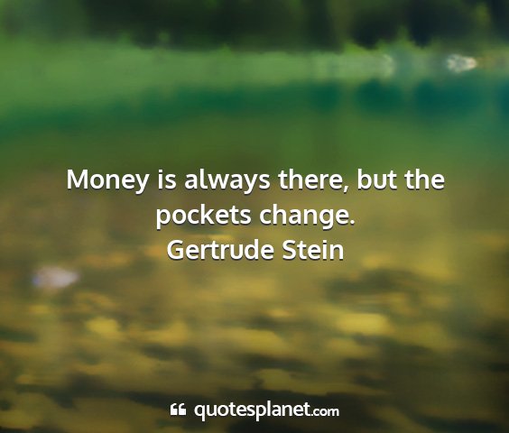 Gertrude stein - money is always there, but the pockets change....