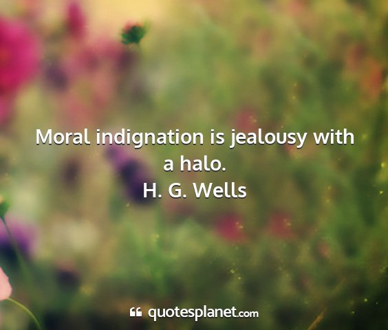 H. g. wells - moral indignation is jealousy with a halo....