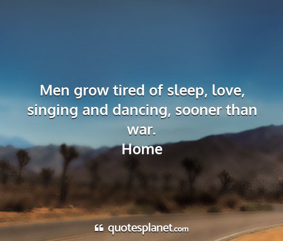 Home - men grow tired of sleep, love, singing and...