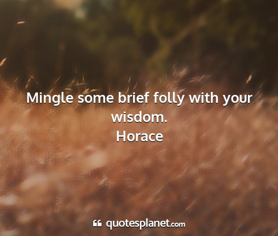 Horace - mingle some brief folly with your wisdom....