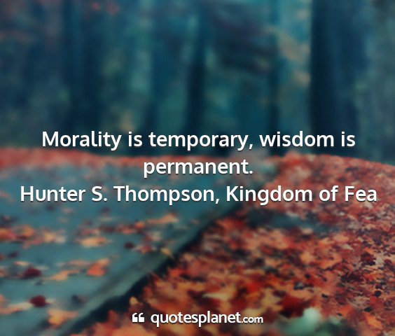 Hunter s. thompson, kingdom of fea - morality is temporary, wisdom is permanent....