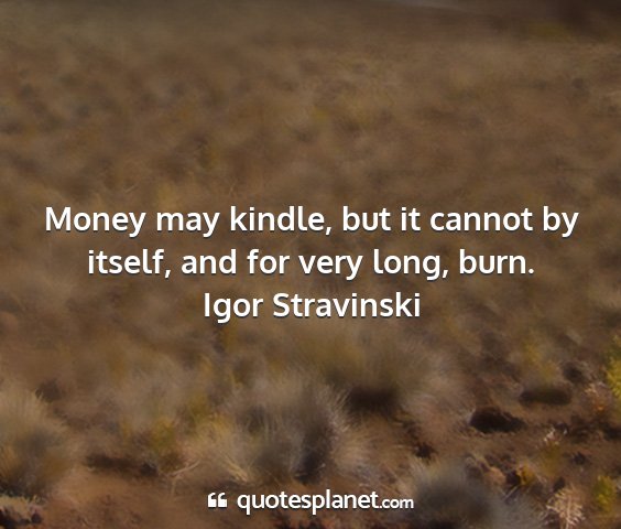 Igor stravinski - money may kindle, but it cannot by itself, and...