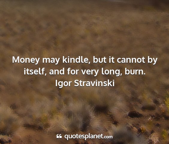 Igor stravinski - money may kindle, but it cannot by itself, and...