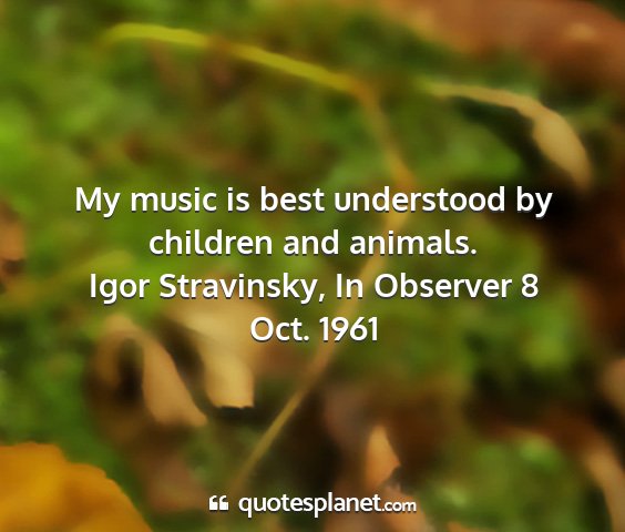 Igor stravinsky, in observer 8 oct. 1961 - my music is best understood by children and...