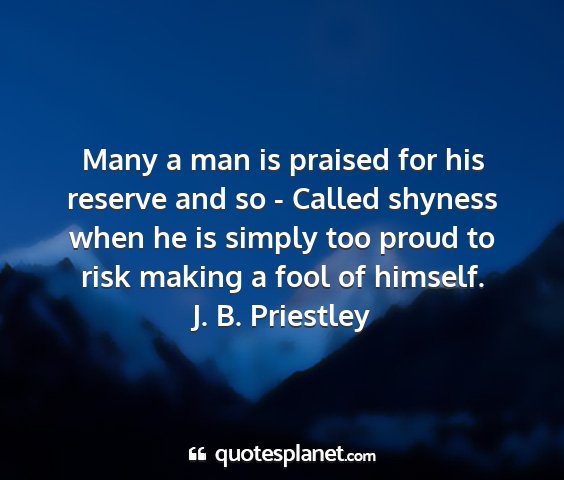 J. b. priestley - many a man is praised for his reserve and so -...