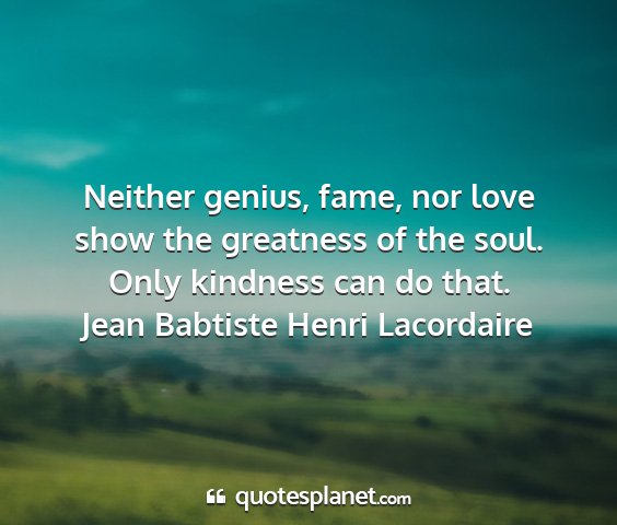 Jean babtiste henri lacordaire - neither genius, fame, nor love show the greatness...