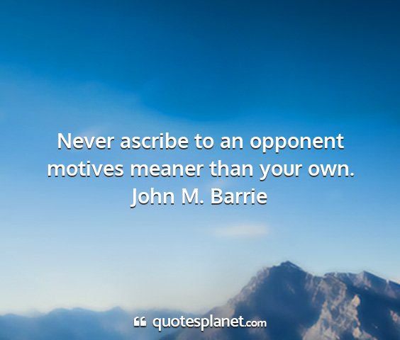 John m. barrie - never ascribe to an opponent motives meaner than...