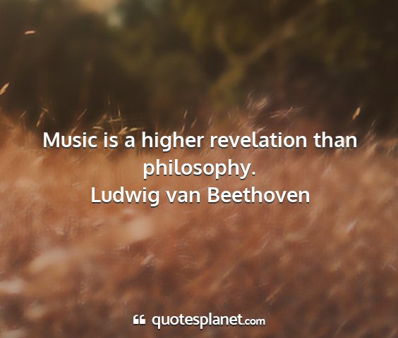 Ludwig van beethoven - music is a higher revelation than philosophy....
