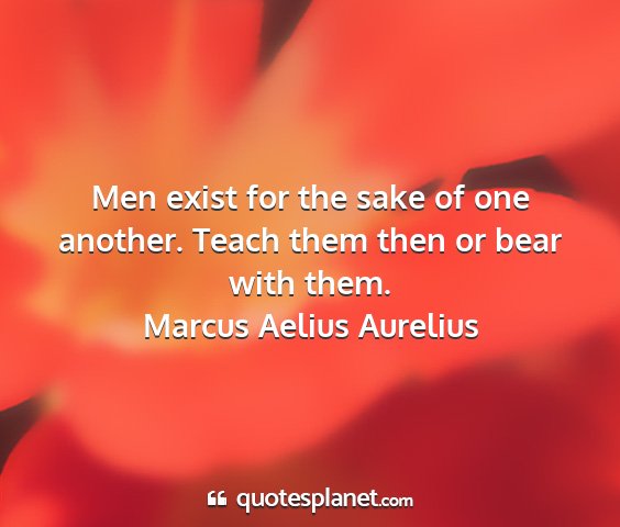 Marcus aelius aurelius - men exist for the sake of one another. teach them...