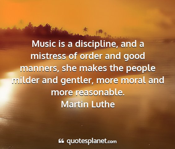 Martin luthe - music is a discipline, and a mistress of order...