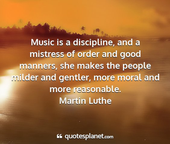 Martin luthe - music is a discipline, and a mistress of order...