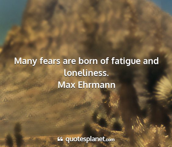 Max ehrmann - many fears are born of fatigue and loneliness....