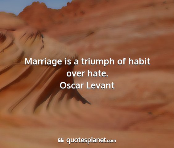 Oscar levant - marriage is a triumph of habit over hate....