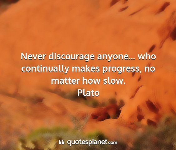 Plato - never discourage anyone... who continually makes...