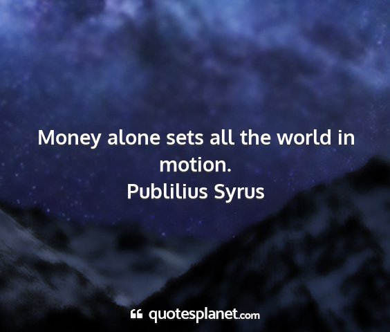 Publilius syrus - money alone sets all the world in motion....