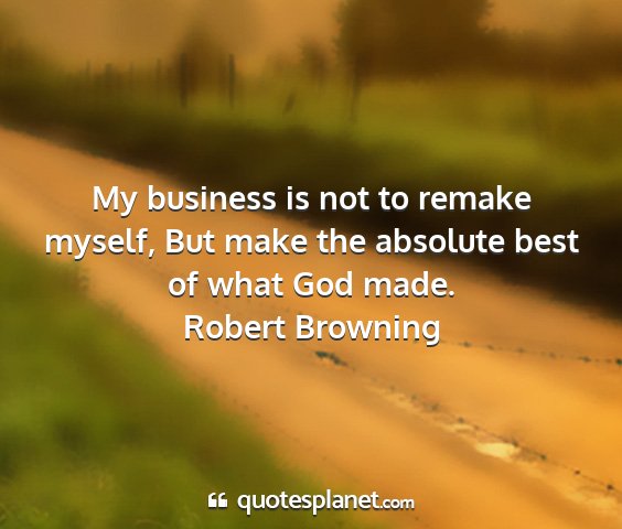 Robert browning - my business is not to remake myself, but make the...