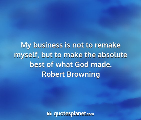 Robert browning - my business is not to remake myself, but to make...