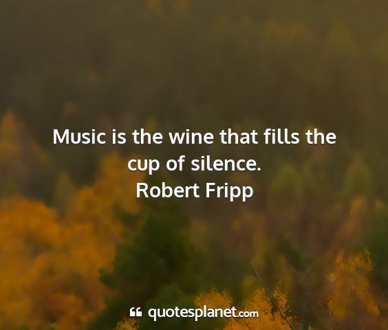 Robert fripp - music is the wine that fills the cup of silence....