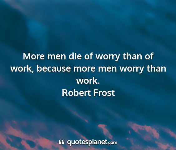 Robert frost - more men die of worry than of work, because more...